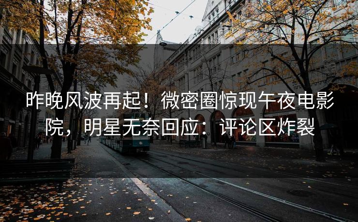 昨晚风波再起！微密圈惊现午夜电影院，明星无奈回应：评论区炸裂