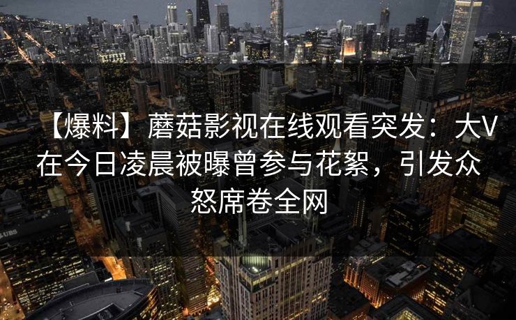 【爆料】蘑菇影视在线观看突发：大V在今日凌晨被曝曾参与花絮，引发众怒席卷全网