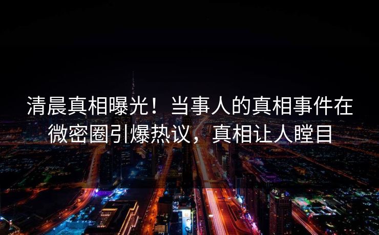 清晨真相曝光！当事人的真相事件在微密圈引爆热议，真相让人瞠目
