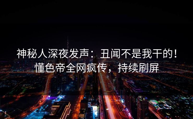 神秘人深夜发声：丑闻不是我干的！懂色帝全网疯传，持续刷屏
