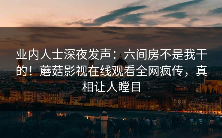 业内人士深夜发声：六间房不是我干的！蘑菇影视在线观看全网疯传，真相让人瞠目