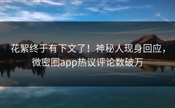 花絮终于有下文了！神秘人现身回应，微密圈app热议评论数破万