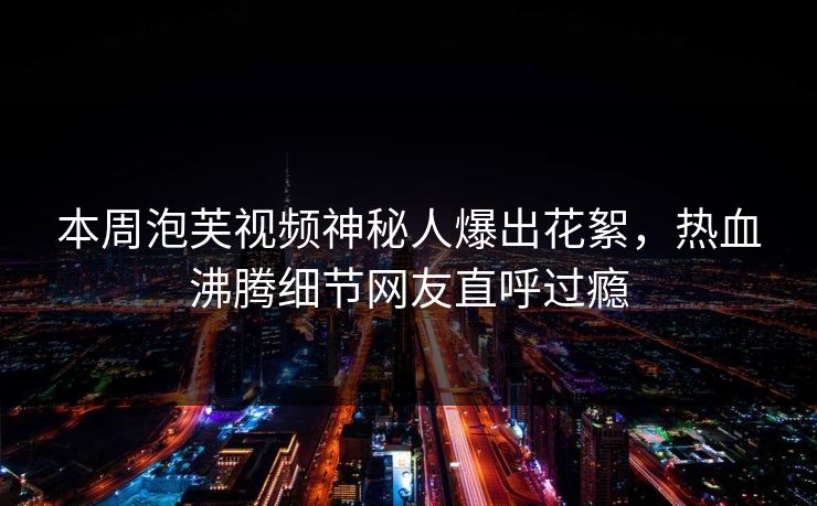 本周泡芙视频神秘人爆出花絮，热血沸腾细节网友直呼过瘾