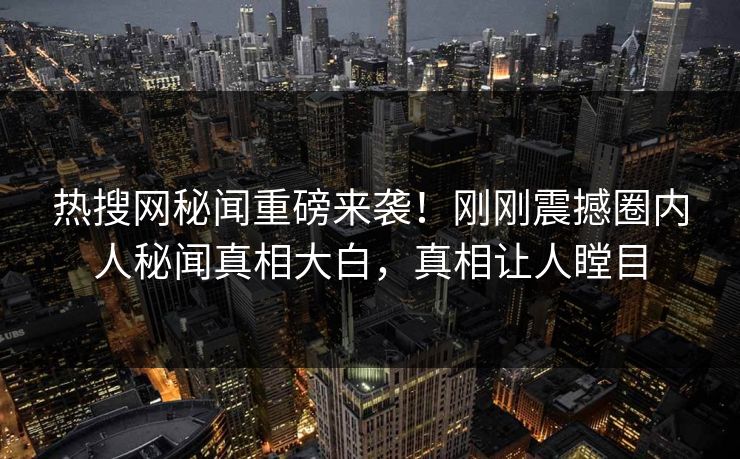 热搜网秘闻重磅来袭！刚刚震撼圈内人秘闻真相大白，真相让人瞠目