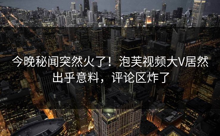 今晚秘闻突然火了！泡芙视频大V居然出乎意料，评论区炸了