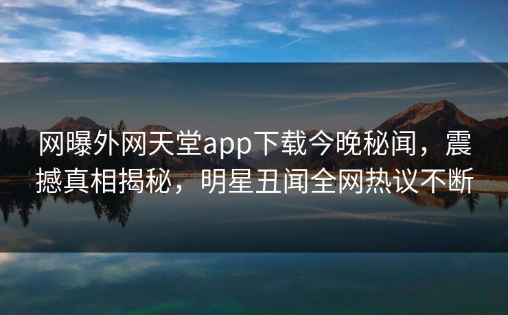 网曝外网天堂app下载今晚秘闻，震撼真相揭秘，明星丑闻全网热议不断