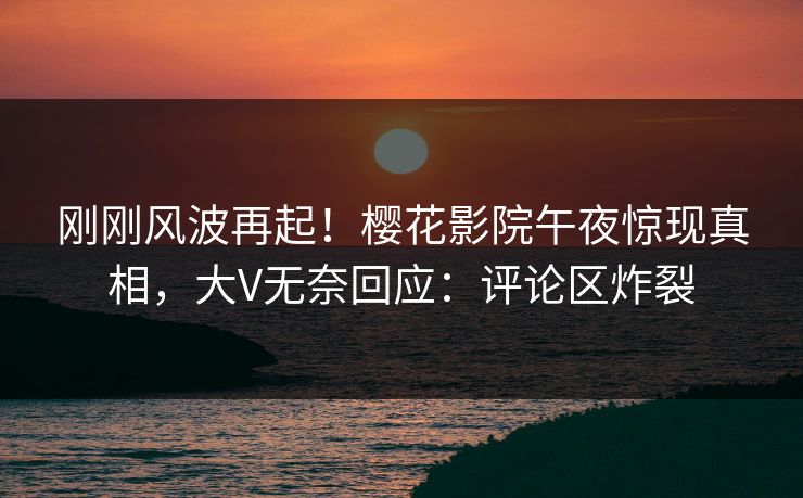 刚刚风波再起！樱花影院午夜惊现真相，大V无奈回应：评论区炸裂