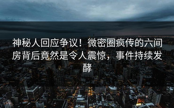 神秘人回应争议！微密圈疯传的六间房背后竟然是令人震惊，事件持续发酵