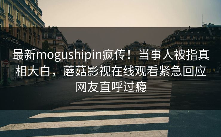 最新mogushipin疯传！当事人被指真相大白，蘑菇影视在线观看紧急回应网友直呼过瘾