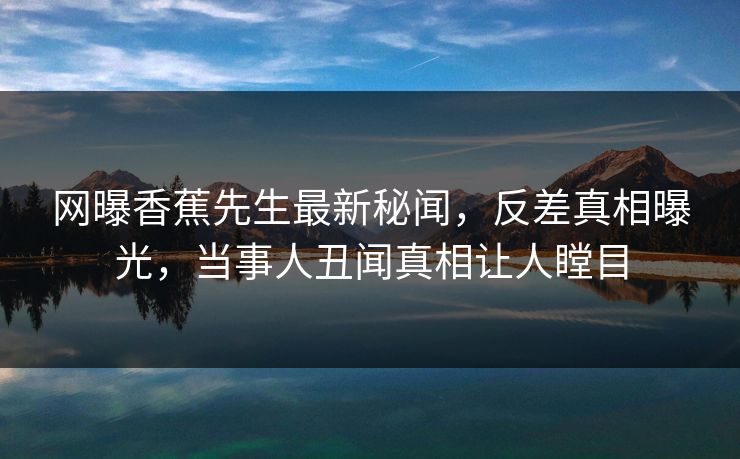 网曝香蕉先生最新秘闻，反差真相曝光，当事人丑闻真相让人瞠目