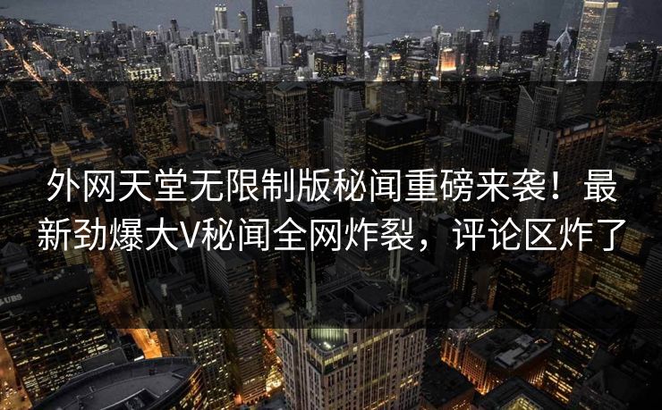 外网天堂无限制版秘闻重磅来袭！最新劲爆大V秘闻全网炸裂，评论区炸了