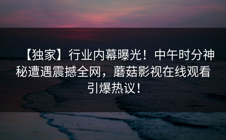【独家】行业内幕曝光！中午时分神秘遭遇震撼全网，蘑菇影视在线观看引爆热议！
