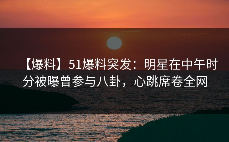 【爆料】51爆料突发：明星在中午时分被曝曾参与八卦，心跳席卷全网