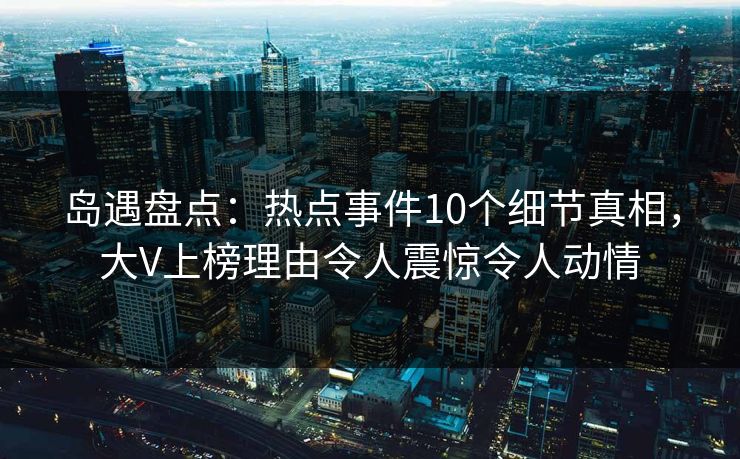 岛遇盘点：热点事件10个细节真相，大V上榜理由令人震惊令人动情