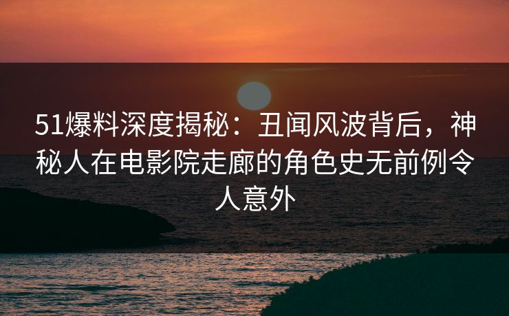 51爆料深度揭秘：丑闻风波背后，神秘人在电影院走廊的角色史无前例令人意外