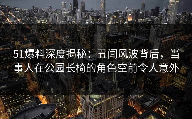 51爆料深度揭秘:丑闻风波背后,当事人在公园长椅的角色空前令人意外 51爆料深度揭秘:丑闻风波背后,当事人在公园长椅的角色空前令人意外