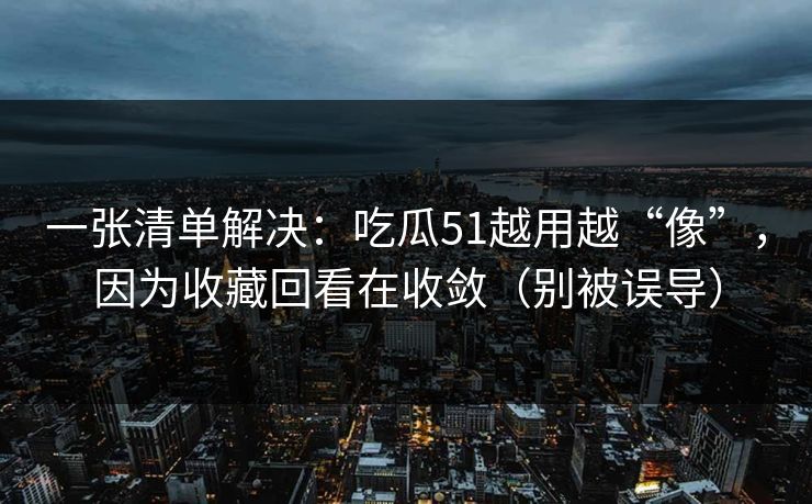 一张清单解决：吃瓜51越用越“像”，因为收藏回看在收敛（别被误导）
