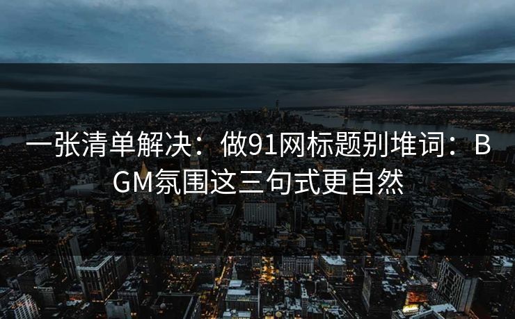 一张清单解决：做91网标题别堆词：BGM氛围这三句式更自然