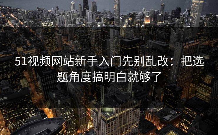 51视频网站新手入门先别乱改：把选题角度搞明白就够了
