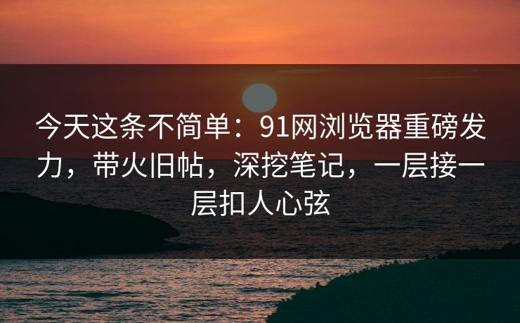 今天这条不简单:91网浏览器重磅发力,带火旧帖,深挖笔记,一层接一层扣人心弦 今天这条不简单:91网浏览器重磅发力,带火旧帖,深挖笔记,一层接一层扣人心弦