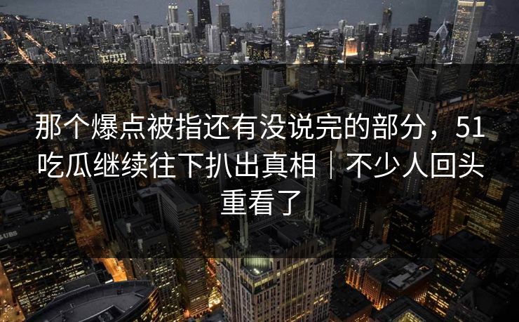 那个爆点被指还有没说完的部分，51吃瓜继续往下扒出真相｜不少人回头重看了