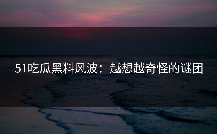 51吃瓜黑料风波：越想越奇怪的谜团